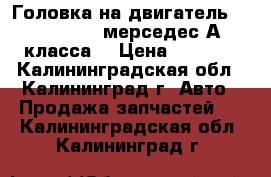 Головка на двигатель ( №166960)  мерседес А класса. › Цена ­ 9 000 - Калининградская обл., Калининград г. Авто » Продажа запчастей   . Калининградская обл.,Калининград г.